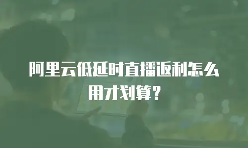 阿里云低延时直播返利怎么用才划算？