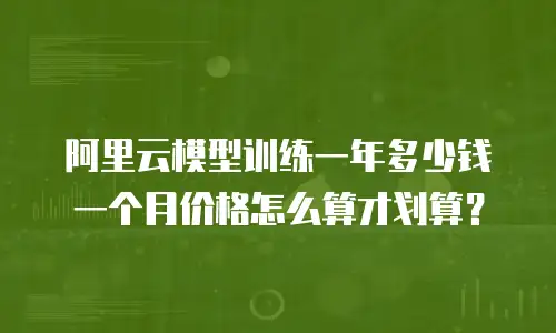 阿里云模型训练一年多少钱一个月价格怎么算才划算？