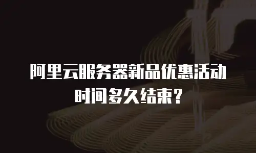 阿里云服务器新品优惠活动时间多久结束？