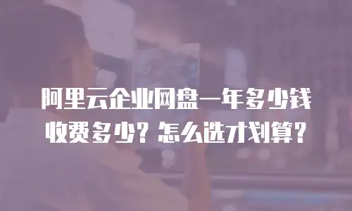 阿里云企业网盘一年多少钱收费多少？怎么选才划算？