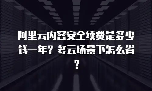阿里云内容安全续费是多少钱一年？多云场景下怎么省？