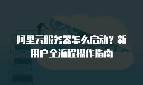 阿里云服务器怎么启动？新用户全流程操作指南