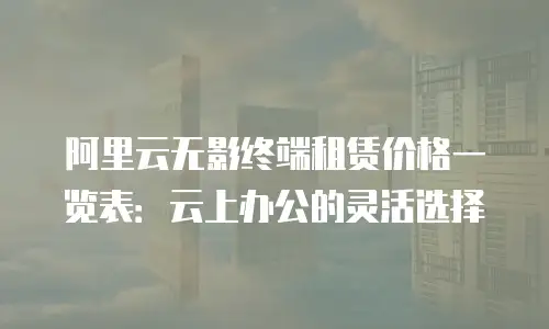 阿里云无影终端租赁价格一览表：云上办公的灵活选择