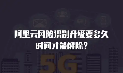 阿里云风险识别升级要多久时间才能解除？