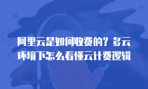 阿里云是如何收费的？多云环境下怎么看懂云计费逻辑