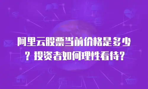 阿里云股票当前价格是多少？投资者如何理性看待？