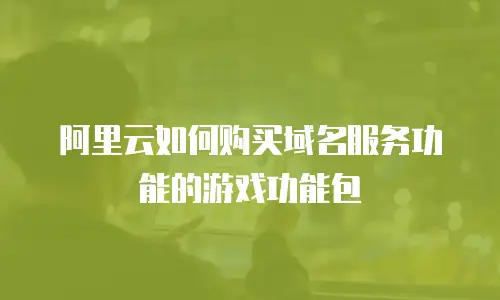 阿里云如何购买域名服务功能的游戏功能包