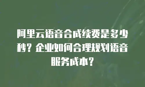 阿里云语音合成续费是多少秒？企业如何合理规划语音服务成本？
