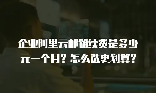 企业阿里云邮箱续费是多少元一个月？怎么选更划算？