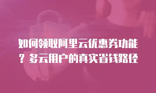 如何领取阿里云优惠券功能？多云用户的真实省钱路径