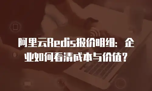 阿里云Redis报价明细：企业如何看清成本与价值？