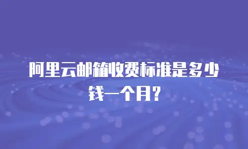 阿里云邮箱收费标准是多少钱一个月？