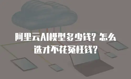 阿里云AI模型多少钱？怎么选才不花冤枉钱？