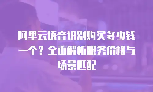 阿里云语音识别购买多少钱一个？全面解析服务价格与场景匹配