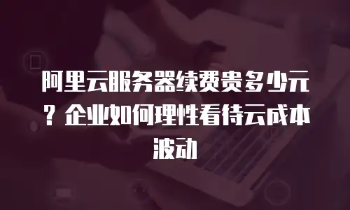 阿里云服务器续费贵多少元？企业如何理性看待云成本波动