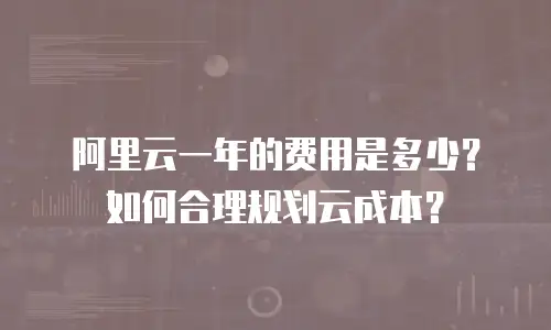 阿里云一年的费用是多少？如何合理规划云成本？