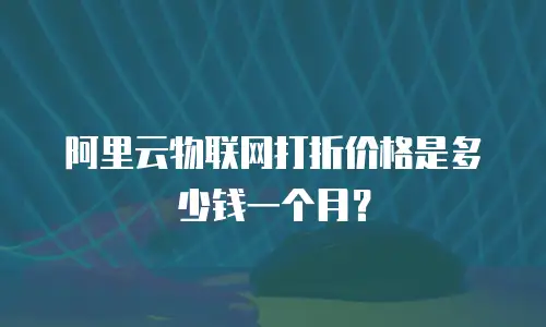 阿里云物联网打折价格是多少钱一个月？