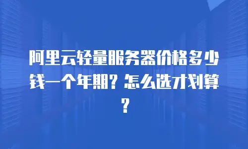 阿里云轻量服务器价格多少钱一个年期？怎么选才划算？