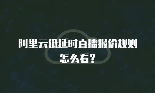 阿里云低延时直播报价规则怎么看？