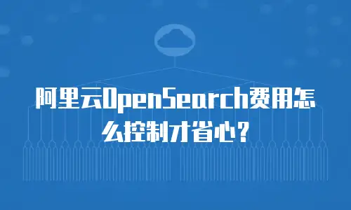 阿里云OpenSearch费用怎么控制才省心？