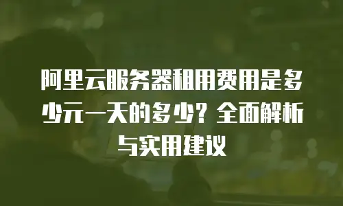 阿里云服务器租用费用是多少元一天的多少？全面解析与实用建议