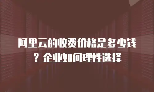 阿里云的收费价格是多少钱？企业如何理性选择