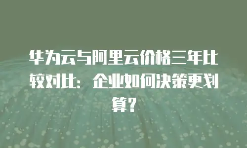 华为云与阿里云价格三年比较对比：企业如何决策更划算？