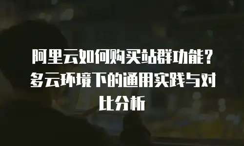 阿里云如何购买站群功能？多云环境下的通用实践与对比分析
