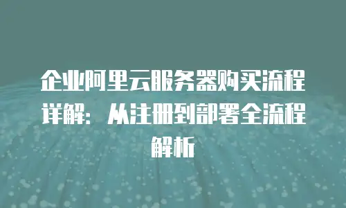 企业阿里云服务器购买流程详解：从注册到部署全流程解析