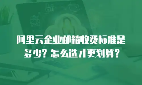 阿里云企业邮箱收费标准是多少？怎么选才更划算？
