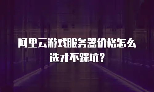阿里云游戏服务器价格怎么选才不踩坑？
