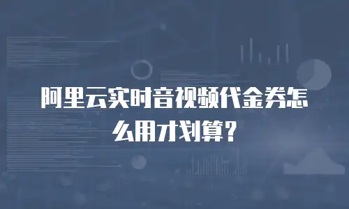 阿里云实时音视频代金券怎么用才划算？