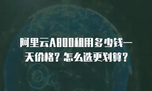 阿里云A800租用多少钱一天价格？怎么选更划算？