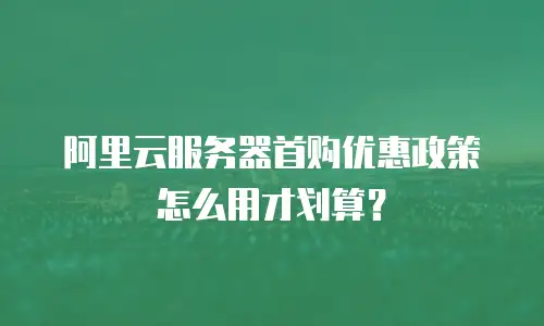 阿里云服务器首购优惠政策怎么用才划算？