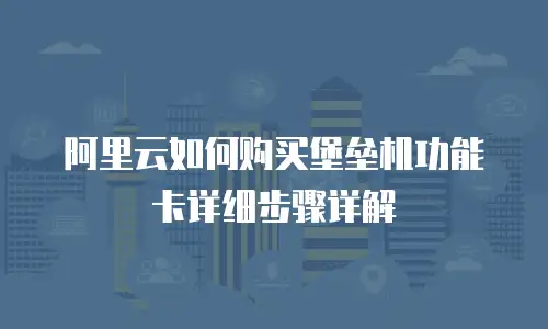 阿里云如何购买堡垒机功能卡详细步骤详解