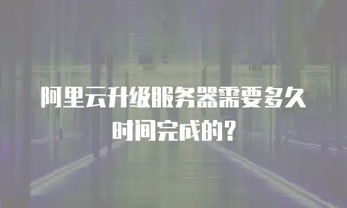 阿里云升级服务器需要多久时间完成的？