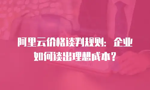 阿里云价格谈判规则：企业如何谈出理想成本？