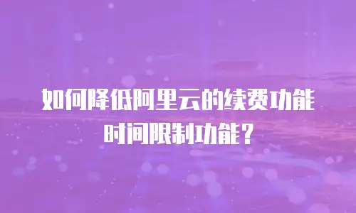 如何降低阿里云的续费功能时间限制功能？