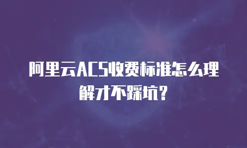 阿里云ACS收费标准怎么理解才不踩坑？