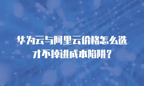 华为云与阿里云价格怎么选才不掉进成本陷阱？