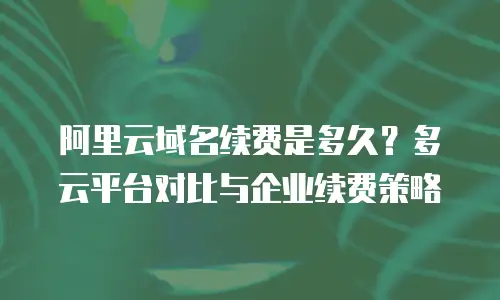 阿里云域名续费是多久？多云平台对比与企业续费策略