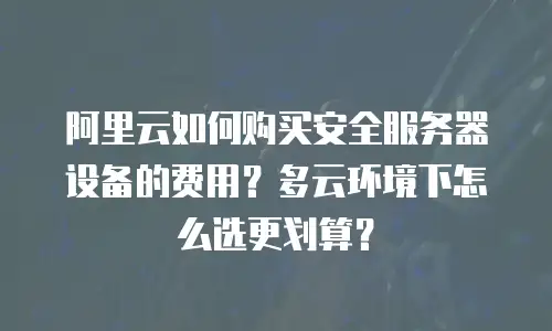 阿里云如何购买安全服务器设备的费用？多云环境下怎么选更划算？