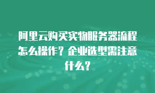 阿里云购买实物服务器流程怎么操作？企业选型需注意什么？