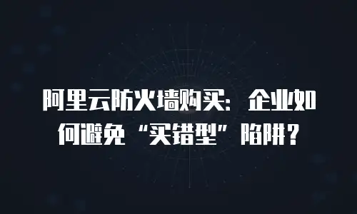 阿里云防火墙购买：企业如何避免“买错型”陷阱？