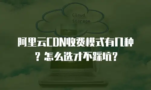 阿里云CDN收费模式有几种？怎么选才不踩坑？