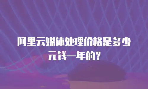 阿里云媒体处理价格是多少元钱一年的？