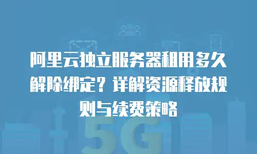 阿里云独立服务器租用多久解除绑定？详解资源释放规则与续费策略