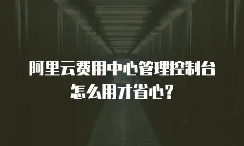 阿里云费用中心管理控制台怎么用才省心？