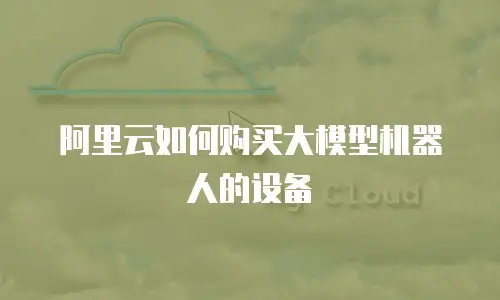 阿里云如何购买大模型机器人的设备