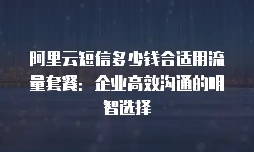 阿里云短信多少钱合适用流量套餐：企业高效沟通的明智选择